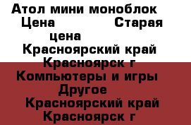 Атол мини моноблок  › Цена ­ 25 000 › Старая цена ­ 39 000 - Красноярский край, Красноярск г. Компьютеры и игры » Другое   . Красноярский край,Красноярск г.